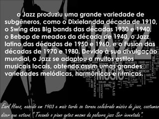 o Jazz produziu uma grande variedade de
 subgêneros, como o Dixielandda década de 1910,
 o Swing das Big bands das décadas 1930 e 1940,
 o Bebop de meados da década de 1940, o Jazz
 latino das décadas de 1950 e 1960, e o Fusion das
 décadas de 1970 e 1980. Devido à sua divulgação
 mundial, o Jazz se adaptou a muitos estilos
 musicais locais, obtendo assim umas grandes
 variedades melódicas, harmônicas e rítmicas.




Earl Hines, nascido em 1903 e mais tarde se tornou celebrado músico de jazz, costumav
dizer que estava “ Tocando o piano antes mesmo da palavra jazz Ser inventada".
 