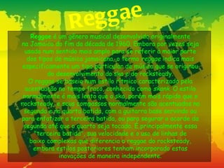 R eg g ae
    Reggae é um gênero musical desenvolvido originalmente
na Jamaica do fim da década de 1960. Embora por vezes seja
  usada num sentido mais amplo para se referir à maior parte
   dos tipos de música jamaicana, o termo reggae indica mais
 especificamente um tipo particular de música que se originou
          do desenvolvimento do ska e do rocksteady.
   O reggae se baseia num estilo rítmico caracterizado pela
  acentuação no tempo fraco, conhecido como skank. O estilo
 normalmente é mais lento que o ska, porém mais rápido que o
rocksteady, e seus compassos normalmente são acentuados na
 segunda e na quarta batida, com a guitarra base servindo ou
para enfatizar a terceira batida, ou para segurar o acorde da
 segunda até que o quarto seja tocado. É principalmente essa
     "terceira batida", sua velocidade e o uso de linhas de
    baixo complexas que diferencia o reggae do rocksteady,
     embora estilos posteriores tenham incorporado estas
              inovações de maneira independente.
 