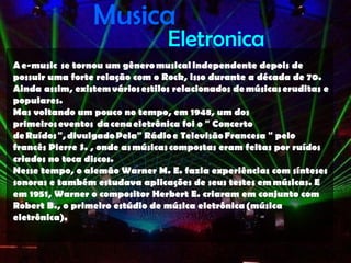 Musica
                                  Eletronica
A e-music  se tornou um gênero musical independente depois de
possuir uma forte relação com o Rock, isso durante a década de 70.
Ainda assim, existem vários estilos relacionados de músicas eruditas e
populares.
Mas voltando um pouco no tempo, em 1948, um dos
primeiros eventos  da cena eletrônica foi o " Concerto
de Ruídos ", divulgado Pela" Rádio e Televisão Francesa " pelo
francês Pierre S. , onde as músicas compostas eram feitas por ruídos
criados no toca discos.
Nesse tempo, o alemão Warner M. E. fazia experiências com sínteses
sonoras e também estudava aplicações de seus testes em músicas. E
em 1951, Warner o compositor Herbert E. criaram em conjunto com
Robert B., o primeiro estúdio de música eletrônica (música
eletrônica).
 