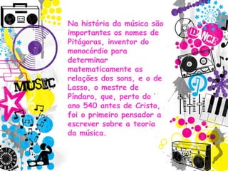 Na história da música são
importantes os nomes de
Pitágoras, inventor do
monocórdio para
determinar
matematicamente as
relações dos sons, e o de
Lasso, o mestre de
Píndaro, que, perto do
ano 540 antes de Cristo,
foi o primeiro pensador a
escrever sobre a teoria
da música.
 