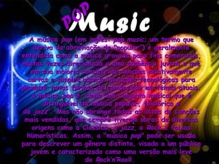 P
             Music
             PO
  A música pop (em inglês: pop music; um termo que
    deriva da abreviação de "popular") é geralmente
entendida como a música gravada para fins comerciais,
muitas vezes direcionada a uma audiência juvenil e que
   em sua maioria consiste de canções relativamente
  curtas e simples usando inovações tecnológicas para
produzir novas formas de composição em temas atuais.
   a música pop é  como "um conjunto musical que é
       distinguível da música popular, folclórica e
do jazz". Mas não abrange todas as listas de canções
 mais vendidas, que sempre tiveram obras de diversas
   origens como a Classica, o jazz, o Rock e faixas
 humorísticas. Assim, a "música pop" pode ser usada
para descrever um gênero distinto, visado a um público
   jovem e caracterizado como uma versão mais leve
                     do Rock’n’Rooll.
 