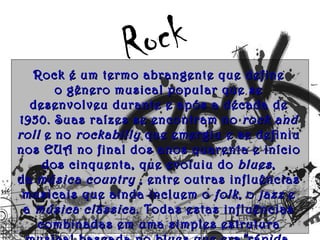 Ro ck
   Rock é um termo abrangente que define
        o gênero musical popular que se
  desenvolveu durante e após a década de
1950. Suas raízes se encontram no  rock and
roll  e no  rockabilly  que emergiu e se definiu
nos EUA no final dos anos quarenta e início
     dos cinquenta, que evoluiu do  blues ,
da  música country  , entre outras influências
 musicais que ainda incluem o folk , o  jazz  e
 a  música clássica . Todas estas influências
    combinadas em uma simples estrutura
 