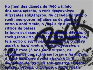 No final das década de 1960 e início
dos anos setenta, o rock desenvolveu
diferentes subgêneros. Na década de 1970, o
rock incorporou influências de gêneros
como a soul music, o  funk  e de diversos
ritmos de países 
latino-americanos. Ainda naquela década, o
rock gerou uma série de outros subgêneros,
tais como o  soft rock , o  glam rock , o  heavy
metal , o  hard rock , o  rock progressivo  e
o  punk rock . Já nos anos oitenta, os
subgêneros que surgiram foram a  New Wave ,
o  punk hardcore  e  rock alternativo . E
na década de 1990, os sub-gêneros criados
foram o  grunge , o  britpop , o  indie rock  e
 