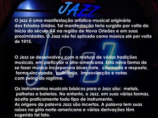JAZZ
O jazz é uma manifestação artístico-musical originária
dos Estados Unidos. Tal manifestação teria surgido por volta do
início do século XX na região de Nova Orleães e em suas
proximidades. O Jazz não foi aplicado como música até por volta
de 1915.


O Jazz se desenvolveu com a mistura de várias tradições
musicais, em particular a afro-americana. Esta nova forma de
se fazer música incorporava blues note,  chamada e resposta,
 forma sincopada,  polirritmia,  improvisação e notas
com swing do ragtime.

Os instrumentos musicais básicos para o Jazz são:  metais,
 palhetas e baterias. No entanto, o Jazz, em suas várias formas,
aceita praticamente todo tipo de instrumento.
As origens da palavra Jazz são incertas. A palavra tem suas
raízes na gíria norte-americana e várias derivações têm
sugerido tal fato.
 