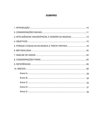 SUMÁRIO




1. INTRODUÇÃO ......................................................................................................10

2. CONSIDERAÇÕES INICIAIS ................................................................................11

3. INTELIGÊNCIAS VISUOESPACIAL E SONORA OU MUSICAL ..........................13

4. OBJETIVOS ..........................................................................................................15

5. PORQUE A ESCOLHA DA MÚSICA A TRISTE PARTIDA ...................................18

6. METODOLOGIA....................................................................................................20

7. ANÁLISE DE DADOS ...........................................................................................22

8. CONSIDERAÇÕES FINAIS ..................................................................................25

9. REFERÊNCIAS.....................................................................................................26

10. ANEXOS .............................................................................................................28

         Anexo A...............................................................................................................
                                                                                                                            29

         Anexo B.............................................................................................................
                                                                                                                            32

         Anexo C............................................................................................................33

         Anexo D.............................................................................................................
                                                                                                                            37

         Anexo E.............................................................................................................
                                                                                                                            39
 