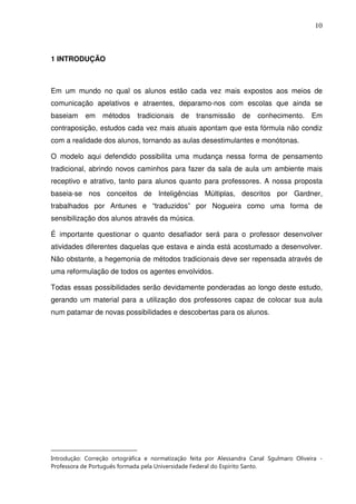 10



1 INTRODUÇÃO1



Em um mundo no qual os alunos estão cada vez mais expostos aos meios de
comunicação apelativos e atraentes, deparamo-nos com escolas que ainda se
baseiam    em    métodos     tradicionais    de   transmissão     de   conhecimento.      Em
contraposição, estudos cada vez mais atuais apontam que esta fórmula não condiz
com a realidade dos alunos, tornando as aulas desestimulantes e monótonas.

O modelo aqui defendido possibilita uma mudança nessa forma de pensamento
tradicional, abrindo novos caminhos para fazer da sala de aula um ambiente mais
receptivo e atrativo, tanto para alunos quanto para professores. A nossa proposta
baseia-se nos conceitos de Inteligências Múltiplas, descritos por Gardner,
trabalhados por Antunes e “traduzidos” por Nogueira como uma forma de
sensibilização dos alunos através da música.

É importante questionar o quanto desafiador será para o professor desenvolver
atividades diferentes daquelas que estava e ainda está acostumado a desenvolver.
Não obstante, a hegemonia de métodos tradicionais deve ser repensada através de
uma reformulação de todos os agentes envolvidos.

Todas essas possibilidades serão devidamente ponderadas ao longo deste estudo,
gerando um material para a utilização dos professores capaz de colocar sua aula
num patamar de novas possibilidades e descobertas para os alunos.




Introdução: Correção ortográfica e normatização feita por Alessandra Canal Sgulmaro Oliveira -
Professora de Português formada pela Universidade Federal do Espírito Santo.
 