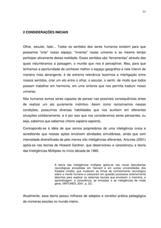 11




2 CONSIDERAÇÕES INICIAIS



Olhar, escutar, falar... Todos os sentidos dos seres humanos existem para que
possamos “criar” nosso espaço, “inventar” nosso universo e ao mesmo tempo
participar ativamente dessa realidade. Esses sentidos são “ferramentas” através das
quais vislumbramos a paisagem, o mundo que nos é perceptível. Mas, para que
tenhamos a oportunidade de conhecer melhor o espaço geográfico e nele intervir de
maneira mais abrangente, é de extrema relevância fazermos a interligação entre
nossos sentidos, criar um elo entre o olhar, o escutar, o sentir, de modo que todos
possam trabalhar em harmonia, em uma sintonia que nos permita traduzir nosso
universo.

Nós humanos somos seres capazes de pensar nas possíveis consequências antes
de realizar um ato puramente instintivo. Assim como raciocinamos nessas
condições, possuímos diversas habilidades que nos auxiliam em diferentes
situações cotidianamente, e é por isso que nos consideramos seres pensantes, ou
seja, sabemos que sabemos (Homo sapiens sapiens).

Contrapondo-se à idéia de que somos proprietários de uma inteligência única e
acreditando que nossas ações envolvem atividades simultâneas, ainda que com
intensidade diversificada de pelo menos oito inteligências diferentes, Antunes (2001)
apóia-se nas teorias de Howard Gardner, que desenvolveu e caracterizou a teoria
das Inteligências Múltiplas no início década de 1980.



                      A teoria das inteligências múltiplas apóia-se nas novas descobertas
                      neurológicas procedidas em Harvard e em outras universidades dos
                      Estados Unidos, que mudaram as linhas de conhecimento neurológico
                      sobre a mente humana e colocaram em questão processos anteriormente
                      descritos para explicar os sistemas neurais que envolvem a memória, a
                      aprendizagem, a consciência, as emoções e as inteligências de modo
                      geral. (ANTUNES, 2001, p. 22).



Atualmente, essa teoria possui milhares de adeptos e constitui prática pedagógica
de inúmeras escolas no mundo inteiro.
 