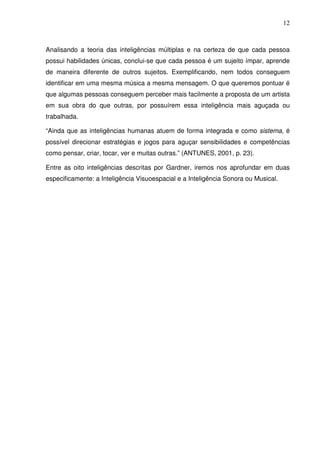 12



Analisando a teoria das inteligências múltiplas e na certeza de que cada pessoa
possui habilidades únicas, conclui-se que cada pessoa é um sujeito ímpar, aprende
de maneira diferente de outros sujeitos. Exemplificando, nem todos conseguem
identificar em uma mesma música a mesma mensagem. O que queremos pontuar é
que algumas pessoas conseguem perceber mais facilmente a proposta de um artista
em sua obra do que outras, por possuírem essa inteligência mais aguçada ou
trabalhada.

“Ainda que as inteligências humanas atuem de forma integrada e como sistema, é
possível direcionar estratégias e jogos para aguçar sensibilidades e competências
como pensar, criar, tocar, ver e muitas outras.” (ANTUNES, 2001, p. 23).

Entre as oito inteligências descritas por Gardner, iremos nos aprofundar em duas
especificamente: a Inteligência Visuoespacial e a Inteligência Sonora ou Musical.
 