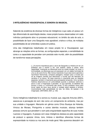 13




3 INTELIGÊNCIAS VISUOESPACIAL E SONORA OU MUSICAL



Sabendo da existência de diversas formas de inteligência e que cada um possui um
tipo diferenciado de assimilação destas, nosso projeto buscou desencadear em cada
indivíduo participante ativo no processo educacional, no âmbito da sala de aula, a
possibilidade de fazer uma Geografia mais agradável, criativa e crítica, de múltiplas
possibilidades de ser entendida e posta em prática.

Uma das inteligências trabalhadas em nosso projeto foi a Visuoespacial, que
abrange as relações entre as formas, as configurações espaciais, a sensibilidade às
cores e a capacidade de perceber com precisão este mundo, além da possibilidade
de transformar essas percepções.



                     [...] A enorme importância para o aluno de Geografia ou História em ter um
                     professor que o ensine a ver, que explore, passo a passo, essa
                     capacidade, mostrando as diferenças entre as coisas simples, as cores, a
                     luminosidade, as diferenças que se expressam em um objeto iluminado de
                     uma ou de outra forma. Não menos importante é que esse aluno aprenda a
                     reconhecer fisionomias, comparar paisagens, transpor para o mundo que
                     vê as imagens mentais que descrevem o mundo que ele descobre na
                     narrativa e na leitura. Se esse exercício é importante para as relações
                     espaciais, também é importante para percepções temporais. Uma narrativa
                     histórica desenvolve-se em profundidade quando o professor estimula o
                     aluno a usar a imaginação e perceber, no que aprende, os detalhes das
                     formas e cores e o movimento das cenas. O bom professor treina para
                     tornar capaz de levar seus alunos a navegar pelos espaços e tempos,
                     movimentando toda sensibilidade do tato, do olfato, do paladar e da
                     imaginação. (ANTUNES, 2001, p. 120)



Outra inteligência trabalhada foi a sonora ou musical, que, segundo Antunes (2001),
associa-se à percepção do som não como um componente do ambiente, mas por
sua unidade e linguagem. Marcante em gênios como Chico Buarque de Holanda,
Vinicius de Moraes, Pixinguinha e outros talentos musicais, alcança também
pessoas comuns que percebem o som pela singularidade específica de suas muitas
nuances e linguagens. A pessoa com essa inteligência destaca-se pela capacidade
de produzir e apreciar ritmos, tons, timbres e identificar diferentes formas de
expressividade na música ou nos sons de modo geral. Não queremos descobrir em
 