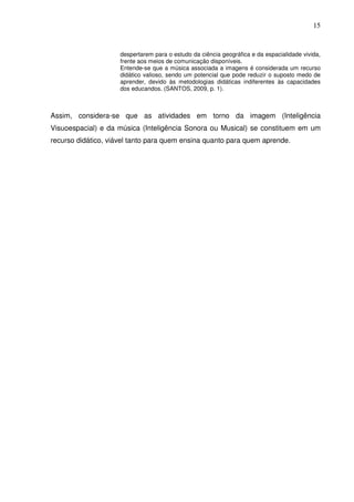 15


                     despertarem para o estudo da ciência geográfica e da espacialidade vivida,
                     frente aos meios de comunicação disponíveis.
                     Entende-se que a música associada a imagens é considerada um recurso
                     didático valioso, sendo um potencial que pode reduzir o suposto medo de
                     aprender, devido às metodologias didáticas indiferentes às capacidades
                     dos educandos. (SANTOS, 2009, p. 1).



Assim, considera-se que as atividades em torno da imagem (Inteligência
Visuoespacial) e da música (Inteligência Sonora ou Musical) se constituem em um
recurso didático, viável tanto para quem ensina quanto para quem aprende.
 