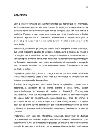 16



4 OBJETIVOS



Com o avanço constante dos aperfeiçoamentos das tecnologias de informação,
verificamos que as pessoas são mais expostas às linguagens audiovisuais e isto as
aproxima dessa forma de comunicação, que se configura cada vez mais atrativa e
apelativa. Paralelo a isso, temos uma escola que ainda trabalha com métodos
verbalistas reprodutores e professores desmotivados e incapacitados para a
profissão, pois repetem as mesmas aulas durante décadas e chamam a isso de
experiência.

Verificamos, através das proposições teóricas elaboradas pelos autores abordados,
que se faz necessária a prática de atividades lúdicas, como a utilização da música e
da imagem, que rompam com as metodologias tradicionais e estáticas de ensino.
Isso serve para promover formas mais instigantes no processo ensino-aprendizagem
da Geografia, associando-o com outras possibilidades de construção e formas de
associação com diferentes disciplinas e/ou conhecimentos. É isto que este trabalho
se dispõe a realizar.

Segundo Nogueira (2001), o aluno começa a romper com uma forma clássica de
realizar leituras quando passa a usar mais sua criatividade na interpretação das
imagens e na expressão de sua leitura.

A música e a imagem tem, sobre outras formas de aprendizado, neste caso o
geográfico, a vantagem de ser menos explícita e, dessa forma, alargar
extraordinariamente os espaços de análise e interpretação. Em algumas
circunstâncias, o nível dos debates parece caminhar para muito além das intenções
do próprio autor da música/imagem, circunstância que, longe de diminuir a
importância da aula, ainda mais a amplia e enriquece em significações. E é a partir
disso que se afirma o poder considerável que essas ferramentas possuem de incluir
o alunado no contexto histórico/geográfico como agente participante no assunto
proposto.

Procuramos, com base nas inteligências individuais, desenvolver as diversas
capacidades de cada aluno em resposta às atividades propostas e demonstrar como
essa dinâmica auxilia os professores no processo de reflexão e interação dos alunos
em sala de aula, pois encontramos nas letras das músicas e também em imagens
 