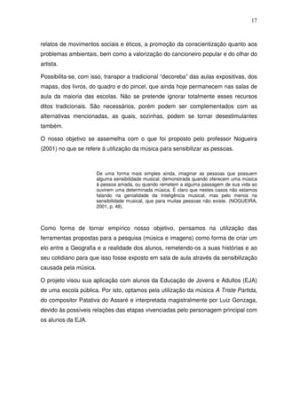 17



relatos de movimentos sociais e éticos, a promoção da conscientização quanto aos
problemas ambientais, bem como a valorização do cancioneiro popular e do olhar do
artista.

Possibilita-se, com isso, transpor a tradicional “decoreba” das aulas expositivas, dos
mapas, dos livros, do quadro e do pincel, que ainda hoje permanecem nas salas de
aula da maioria das escolas. Não se pretende ignorar totalmente esses recursos
ditos tradicionais. São necessários, porém podem ser complementados com as
alternativas mencionadas, as quais, sozinhas, podem se tornar desestimulantes
também.

O nosso objetivo se assemelha com o que foi proposto pelo professor Nogueira
(2001) no que se refere à utilização da música para sensibilizar as pessoas.



                       De uma forma mais simples ainda, imaginar as pessoas que possuem
                       alguma sensibilidade musical, demonstrada quando oferecem uma música
                       à pessoa amada, ou quando remetem a alguma passagem de sua vida ao
                       ouvirem uma determinada música. É claro que nestes casos não estamos
                       falando na genialidade da inteligência musical, mas pelo menos na
                       sensibilidade musical, que para muitas pessoas não existe. (NOGUEIRA,
                       2001, p. 48).



Como forma de tornar empírico nosso objetivo, pensamos na utilização das
ferramentas propostas para a pesquisa (música e imagens) como forma de criar um
elo entre a Geografia e a realidade dos alunos, remetendo-os a suas histórias e ao
seu cotidiano para que isso fosse exposto em sala de aula através da sensibilização
causada pela música.

O projeto visou sua aplicação com alunos da Educação de Jovens e Adultos (EJA)
de uma escola pública. Por isto, optamos pela utilização da música A Triste Partida,
do compositor Patativa do Assaré e interpretada magistralmente por Luiz Gonzaga,
devido às possíveis relações das etapas vivenciadas pelo personagem principal com
os alunos da EJA.
 