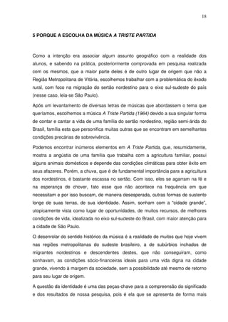 18



5 PORQUE A ESCOLHA DA MÚSICA A TRISTE PARTIDA



Como a intenção era associar algum assunto geográfico com a realidade dos
alunos, e sabendo na prática, posteriormente comprovada em pesquisa realizada
com os mesmos, que a maior parte deles é de outro lugar de origem que não a
Região Metropolitana de Vitória, escolhemos trabalhar com a problemática do êxodo
rural, com foco na migração do sertão nordestino para o eixo sul-sudeste do país
(nesse caso, leia-se São Paulo).

Após um levantamento de diversas letras de músicas que abordassem o tema que
queríamos, escolhemos a música A Triste Partida (1964) devido a sua singular forma
de contar e cantar a vida de uma família do sertão nordestino, região semi-árida do
Brasil, família esta que personifica muitas outras que se encontram em semelhantes
condições precárias de sobrevivência.

Podemos encontrar inúmeros elementos em A Triste Partida, que, resumidamente,
mostra a angústia de uma família que trabalha com a agricultura familiar, possui
alguns animais domésticos e depende das condições climáticas para obter êxito em
seus afazeres. Porém, a chuva, que é de fundamental importância para a agricultura
dos nordestinos, é bastante escassa no sertão. Com isso, eles se agarram na fé e
na esperança de chover, fato esse que não acontece na frequência em que
necessitam e por isso buscam, de maneira desesperada, outras formas de sustento
longe de suas terras, de sua identidade. Assim, sonham com a “cidade grande”,
utopicamente vista como lugar de oportunidades, de muitos recursos, de melhores
condições de vida, idealizada no eixo sul-sudeste do Brasil, com maior atenção para
a cidade de São Paulo.

O desenrolar do sentido histórico da música é a realidade de muitos que hoje vivem
nas regiões metropolitanas do sudeste brasileiro, a de subúrbios inchados de
migrantes nordestinos e descendentes destes, que não conseguiram, como
sonhavam, as condições sócio-financeiras ideais para uma vida digna na cidade
grande, vivendo à margem da sociedade, sem a possibilidade até mesmo de retorno
para seu lugar de origem.

A questão da identidade é uma das peças-chave para a compreensão do significado
e dos resultados de nossa pesquisa, pois é ela que se apresenta de forma mais
 