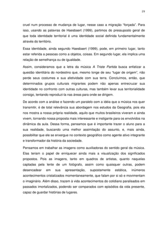 19



cruel num processo de mudança de lugar, nesse caso a migração “forçada”. Para
isso, usando as palavras de Haesbaert (1999), partimos do pressuposto geral de
que toda identidade territorial é uma identidade social definida fundamentalmente
através do território.

Essa identidade, ainda segundo Haesbaert (1999), pode, em primeiro lugar, tanto
estar referida a pessoas como a objetos, coisas. Em segundo lugar, ela implica uma
relação de semelhança ou de igualdade.

Assim, consideramos que a letra da música A Triste Partida busca enfatizar a
questão identitária do nordestino que, mesmo longe de seu “lugar de origem”, não
perde seus costumes e sua afetividade com sua terra. Concluímos, então, que
determinados grupos culturais migrantes podem não apenas entrecruzar sua
identidade no confronto com outras culturas, mas também levar sua territorialidade
consigo, tentando reproduzi-la nas áreas para onde se dirigem.

De acordo com a análise e fazendo um paralelo com a idéia que a música nos quer
transmitir, é de total relevância sua abordagem nos estudos da Geografia, pois ela
nos mostra a nossa própria realidade, aquilo que muitos brasileiros viveram e ainda
vivem, tornando nossa proposta mais interessante e instigante para os envolvidos na
dinâmica da aula. Dessa forma, pensamos que é importante trazer o aluno para a
sua realidade, buscando uma melhor assimilação do assunto, e, mais ainda,
possibilitar que ele se enxergue no contexto geográfico como agente ativo integrante
e transformador da história da sociedade.

Pensamos em trabalhar as imagens como auxiliadoras do sentido geral da música.
Elas teriam o papel de enriquecer ainda mais a visualização dos significados
propostos. Pois as imagens, tanto em quadros de artistas, quanto naquelas
captadas pela lente de um fotógrafo, assim como quaisquer outras, podem
desencadear      em      sua   apresentação,   supostamente      estática,   inúmeros
acontecimentos cristalizados momentaneamente, que falam por si só e movimentam
o imaginário. Além disso, trazem à vida acontecimentos do cotidiano paralisados em
passados imortalizados, podendo ser comparados com episódios da vida presente,
capaz de guardar histórias de lugares.
 