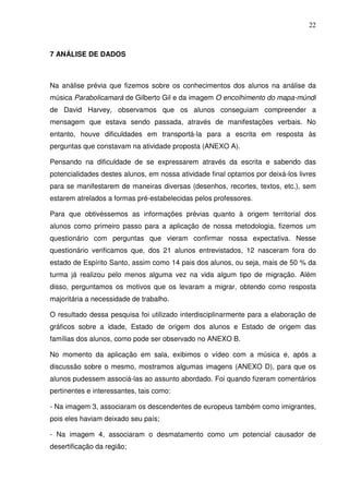 22



7 ANÁLISE DE DADOS



Na análise prévia que fizemos sobre os conhecimentos dos alunos na análise da
música Parabolicamará de Gilberto Gil e da imagem O encolhimento do mapa-múndi
de David Harvey, observamos que os alunos conseguiam compreender a
mensagem que estava sendo passada, através de manifestações verbais. No
entanto, houve dificuldades em transportá-la para a escrita em resposta às
perguntas que constavam na atividade proposta (ANEXO A).

Pensando na dificuldade de se expressarem através da escrita e sabendo das
potencialidades destes alunos, em nossa atividade final optamos por deixá-los livres
para se manifestarem de maneiras diversas (desenhos, recortes, textos, etc.), sem
estarem atrelados a formas pré-estabelecidas pelos professores.

Para que obtivéssemos as informações prévias quanto à origem territorial dos
alunos como primeiro passo para a aplicação de nossa metodologia, fizemos um
questionário com perguntas que vieram confirmar nossa expectativa. Nesse
questionário verificamos que, dos 21 alunos entrevistados, 12 nasceram fora do
estado de Espírito Santo, assim como 14 pais dos alunos, ou seja, mais de 50 % da
turma já realizou pelo menos alguma vez na vida algum tipo de migração. Além
disso, perguntamos os motivos que os levaram a migrar, obtendo como resposta
majoritária a necessidade de trabalho.

O resultado dessa pesquisa foi utilizado interdisciplinarmente para a elaboração de
gráficos sobre a idade, Estado de origem dos alunos e Estado de origem das
famílias dos alunos, como pode ser observado no ANEXO B.

No momento da aplicação em sala, exibimos o vídeo com a música e, após a
discussão sobre o mesmo, mostramos algumas imagens (ANEXO D), para que os
alunos pudessem associá-las ao assunto abordado. Foi quando fizeram comentários
pertinentes e interessantes, tais como:

- Na imagem 3, associaram os descendentes de europeus também como imigrantes,
pois eles haviam deixado seu país;

- Na imagem 4, associaram o desmatamento como um potencial causador de
desertificação da região;
 