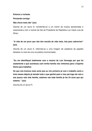 24



Entonce o norteste

Pensando consigo

Não chove mais não” [sic]

(Escrita de um aluno D, remetendo-se a um trecho da música apresentada e
associando-a com o recorte da foto do Presidente da República Luiz Inácio Lula da
Silva);



“A vida de um povo que não tem escolia de vida mais, luta para sobreviver”
[sic]

(Escrita de um aluno E, referindo-se a uma imagem de catadores de papelão
deitados no meio de uma via pública movimentada);



“Eu me identifiquei totalmente com a música de Luiz Gonzaga por que foi
esatamente o que aconteceu com minha família nós vinhemos para o Espírito
Santo para trabalhar.

Só que nós tivemos mais sorte pos eu vim primeiro já com o trabalho serto e
treis meses depois já mandei tudo o que ganhei para o meu pai logo ele veio e
aos pouco veio tota família, estamos nas toda família já faz 24 anos que qui
estamo. ” [sic]

(Escrita de um aluno F)
 