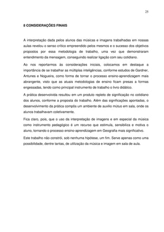25



8 CONSIDERAÇÕES FINAIS



A interpretação dada pelos alunos das músicas e imagens trabalhadas em nossas
aulas revelou o senso crítico empreendido pelos mesmos e o sucesso dos objetivos
propostos por essa metodologia de trabalho, uma vez que demonstraram
entendimento da mensagem, conseguindo realizar ligação com seu cotidiano.

Ao nos reportarmos às considerações iniciais, colocamos em destaque a
importância de se trabalhar as múltiplas inteligências, conforme estudos de Gardner,
Antunes e Nogueira, como forma de tornar o processo ensino-aprendizagem mais
abrangente, visto que as atuais metodologias de ensino ficam presas a formas
engessadas, tendo como principal instrumento de trabalho o livro didático.

A prática desenvolvida resultou em um produto repleto de significação no cotidiano
dos alunos, conforme a proposta do trabalho. Além das significações apontadas, o
desenvolvimento da prática compôs um ambiente de auxilio mútuo em sala, onde os
alunos trabalhavam coletivamente.

Fica claro, pois, que o uso da interpretação de imagens e em especial da música
como instrumento pedagógico é um recurso que estimula, sensibiliza e motiva o
aluno, tornando o processo ensino-aprendizagem em Geografia mais significativo.

Este trabalho não constrói, sob nenhuma hipótese, um fim. Serve apenas como uma
possibilidade, dentre tantas, de utilização da música e imagem em sala de aula.
 