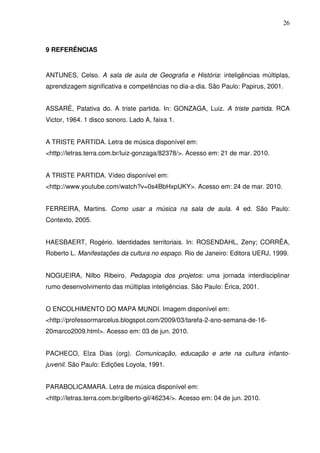 26



9 REFERÊNCIAS


ANTUNES, Celso. A sala de aula de Geografia e História: inteligências múltiplas,
aprendizagem significativa e competências no dia-a-dia. São Paulo: Papirus, 2001.


ASSARÉ, Patativa do. A triste partida. In: GONZAGA, Luiz. A triste partida. RCA
Victor, 1964. 1 disco sonoro. Lado A, faixa 1.


A TRISTE PARTIDA. Letra de música disponível em:
<http://letras.terra.com.br/luiz-gonzaga/82378/>. Acesso em: 21 de mar. 2010.


A TRISTE PARTIDA. Vídeo disponível em:
<http://www.youtube.com/watch?v=0s4BbHxpUKY>. Acesso em: 24 de mar. 2010.


FERREIRA, Martins. Como usar a música na sala de aula. 4 ed. São Paulo:
Contexto, 2005.


HAESBAERT, Rogério. Identidades territoriais. In: ROSENDAHL, Zeny; CORRÊA,
Roberto L. Manifestações da cultura no espaço. Rio de Janeiro: Editora UERJ, 1999.


NOGUEIRA, Nilbo Ribeiro. Pedagogia dos projetos: uma jornada interdisciplinar
rumo desenvolvimento das múltiplas inteligências. São Paulo: Érica, 2001.


O ENCOLHIMENTO DO MAPA MUNDI. Imagem disponível em:
<http://professormarcelus.blogspot.com/2009/03/tarefa-2-ano-semana-de-16-
20marco2009.html>. Acesso em: 03 de jun. 2010.


PACHECO, Elza Dias (org). Comunicação, educação e arte na cultura infanto-
juvenil. São Paulo: Edições Loyola, 1991.


PARABOLICAMARA. Letra de música disponível em:
<http://letras.terra.com.br/gilberto-gil/46234/>. Acesso em: 04 de jun. 2010.
 
