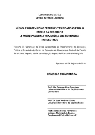 LEONI RIBEIRO MATIAS
                         LETÍCIA TAVARES LOUREIRO




  MÚSICA E IMAGEM COMO FERRAMENTAS DIDÁTICAS PARA O
                          ENSINO DA GEOGRAFIA
       A TRISTE PARTIDA: A TRAJETÓRIA DOS RETIRANTES
                               NORDESTINOS


Trabalho de Conclusão de Curso apresentado ao Departamento de Educação,
Política e Sociedade do Centro de Educação da Universidade Federal do Espírito
Santo, como requisito parcial para obtenção do grau de Licenciado em Geografia.




                                                Aprovado em 24 de junho de 2010.




                                      COMISSÃO EXAMINADORA



                                      ____________________________________
                                      Profª. Ms. Solange Lins Gonçalves
                                      Universidade Federal do Espírito Santo
                                      Orientadora


                                      ____________________________________
                                      Prof. Dr. José Américo Cararo
                                      Universidade Federal do Espírito Santo

                                      ____________________________________
                                      Profª. Márcia Correa Fernandes
                                      Unidade Municipal de Ensino
                                      Fundamental Pedro Herkenhoff
 
