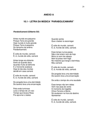 29



                                 ANEXO A


           10.1 - LETRA DA MÚSICA “PARABOLICAMARÁ”



Parabolicamará (Gilberto Gil)


Antes mundo era pequeno               Quando sentia
Porque Terra era grande               Que o balaio ía escorregar
Hoje mundo é muito grande
Porque Terra é pequena                Ê volta do mundo, camará
Do tamanho da antena                  Ê, ê, mundo dá volta, camará
Parabolicamará
                                      Esse tempo nunca passa
Ê volta do mundo, camará              Não é de ontem nem de hoje
Ê, ê, mundo dá volta, camará          Mora no som da cabaça
                                      Nem tá preso nem foge
Antes longe era distante              No instante que tange o berimbau
Perto só quando dava                  Meu camará
Quando muito ali defronte
E o horizonte acabava                 Ê volta do mundo, camará
Hoje lá trás dos montes               Ê, ê, mundo dá volta, camará
dendê em casa camará
                                      De jangada leva uma eternidade
Ê volta do mundo, camará              De saveiro leva uma encarnação
Ê, ê, mundo dá volta, camará
                                      De avião o tempo de uma saudade
De jangada leva uma eternidade
De saveiro leva uma encarnação        Esse tempo não tem rédea
                                      Vem nas asas do vento
Pela onda luminosa                    O momento da tragédia
Leva o tempo de um raio               Chico Ferreira e Bento
Tempo que levava Rosa                 Só souberam na hora do destino
Pra aprumar o balaio                  Apresentar

                                      Ê volta do mundo, camará
                                      Ê, ê, mundo dá volta, camará
 