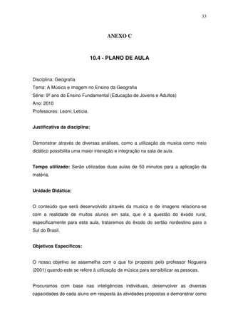 33



                                     ANEXO C



                               10.4 - PLANO DE AULA


Disciplina: Geografia
Tema: A Música e imagem no Ensino da Geografia
Série: 9º ano do Ensino Fundamental (Educação de Jovens e Adultos)
Ano: 2010
Professores: Leoni; Letícia.


Justificativa da disciplina:


Demonstrar através de diversas análises, como a utilização da musica como meio
didático possibilita uma maior interação e integração na sala de aula.


Tempo utilizado: Serão utilizadas duas aulas de 50 minutos para a aplicação da
matéria.


Unidade Didática:


O conteúdo que será desenvolvido através da musica e de imagens relaciona-se
com a realidade de muitos alunos em sala, que é a questão do êxodo rural,
especificamente para esta aula, trataremos do êxodo do sertão nordestino para o
Sul do Brasil.


Objetivos Específicos:


O nosso objetivo se assemelha com o que foi proposto pelo professor Nogueira
(2001) quando este se refere à utilização da música para sensibilizar as pessoas.


Procuramos com base nas inteligências individuais, desenvolver as diversas
capacidades de cada aluno em resposta às atividades propostas e demonstrar como
 