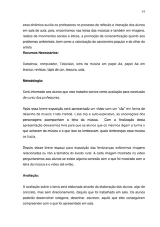 34



essa dinâmica auxilia os professores no processo de reflexão e interação dos alunos
em sala de aula, pois, encontramos nas letras das músicas e também em imagens,
relatos de movimentos sociais e éticos, a promoção da conscientização quanto aos
problemas ambientais, bem como a valorização do cancioneiro popular e do olhar do
artista
Recursos Necessários:


Datashow, computador, Televisão, letra da música em papel A4, papel A4 em
branco, revistas, lápis de cor, tesoura, cola.


Metodologia:


Será informado aos alunos que este trabalho servira como avaliação para conclusão
de curso dos professores.


Após essa breve exposição será apresentado um vídeo com um “clip” em forma de
desenho da música Triste Partida. Esse clip é auto-explicativo, as encenações dos
personagens acompanham a letra da música.              Com a finalização desta
apresentação deixaremos livre para que os alunos que os mesmos digam a turma o
que acharam da música e o que isso os lembravam, quais lembranças essa musica
os trazia.


Depois desse breve espaço para exposição das lembranças exibiremos imagens
relacionadas ou não a temática do êxodo rural. A cada imagem mostrada no vídeo
perguntaremos aos alunos se existe alguma conexão com o que foi mostrado com a
letra da música e o vídeo até então.


Avaliação:


A avaliação sobre o tema será elaborada através da elaboração dos alunos, algo de
concreto, mas sem direcionamento, daquilo que foi trabalhado em sala. Os alunos
poderão desenvolver colagens, desenhar, escrever, aquilo que eles conseguiram
compreender com o que foi apresentado em sala.
 