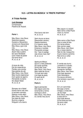 35



            10.5 - LETRA DA MÚSICA “A TRISTE PARTIDA”

A Triste Partida
Luíz Gonzaga
Composição:
Patativa do Assaré
                                                Meu jegue e o cavalo
                                                Nóis vamo a São Paulo
                        Pois barra não tem      Viver ou morrer
Parte 1.                Ai, ai, ai, ai          Ai, ai, ai, ai

Meu Deus, meu Deus      Sem chuva na terra
Setembro passou         Descamba Janeiro,       Nóis vamo a São Paulo
Outubro e Novembro      Depois fevereiro        Que a coisa tá feia
Já tamo em Dezembro     E o mesmo verão         Por terras alheia
Meu Deus, que é de      Meu Deus, meu Deus      Nós vamos vagar
nós,                    Entonce o nortista      Meu Deus, meu Deus
Meu Deus, meu Deus      Pensando consigo        Se o nosso destino
Assim fala o pobre      Diz: "isso é castigo    Não for tão mesquinho
Do seco Nordeste        não chove mais não"     Ai pro mesmo cantinho
Com medo da peste       Ai, ai, ai, ai          Nós torna a voltar
Da fome feroz                                   Ai, ai, ai, ai
Ai, ai, ai, ai
                        Apela pra Março
                        Que é o mês preferido   E vende seu burro
A treze do mês          Do santo querido        Jumento e o cavalo
Ele fez experiênça      Sinhô São José          Inté mesmo o galo
Perdeu sua crença       Meu Deus, meu Deus      Venderam também
Nas pedras de sal,      Mas nada de chuva       Meu Deus, meu Deus
Meu Deus, meu Deus      Tá tudo sem jeito       Pois logo aparece
Mas noutra esperança    Lhe foge do peito       Feliz fazendeiro
Com gosto se agarra     O resto da fé           Por pouco dinheiro
Pensando na barra       Ai, ai, ai, ai          Lhe compra o que tem
Do alegre Natal                                 Ai, ai, ai, ai
Ai, ai, ai, ai          Parte 2.

                        Agora pensando          Em um caminhão
Rompeu-se o Natal       Ele segue outra tria    Ele joga a famia
Porém barra não veio    Chamando a famia        Chegou o triste dia
O sol bem vermeio       Começa a dizer          Já vai viajar
Nasceu muito além       Meu Deus, meu Deus      Meu Deus, meu Deus
Meu Deus, meu Deus      Eu vendo meu burro      A seca terrívi
Na copa da mata                                 Que tudo devora
Buzina a cigarra                                Ai,lhe bota pra fora
Ninguém vê a barra                              Da terra natal
                                                Ai, ai, ai, ai
 