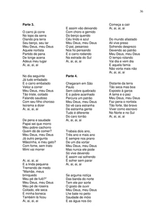 36



Parte 3.                                       Começa a cair
                        E assim vão deixando   Ai, ai, ai, ai
O carro já corre        Com choro e gemido
No topo da serra        Do berço querido
Oiando pra terra        Céu lindo e azul       Do mundo afastado
Seu berço, seu lar      Meu Deus, meu Deus     Ali vive preso
Meu Deus, meu Deus      O pai, pesaroso        Sofrendo desprezo
Aquele nortista         Nos fio pensando       Devendo ao patrão
Partido de pena         E o carro rodando      Meu Deus, meu Deus
De longe acena          Na estrada do Sul      O tempo rolando
Adeus meu lugar         Ai, ai, ai, ai         Vai dia e vem dia
Ai, ai, ai, ai                                 E aquela famia
                                               Não vorta mais não
                                               Ai, ai, ai, ai
No dia seguinte         Parte 4.
Já tudo enfadado
E o carro embalado      Chegaram em São        Distante da terra
Veloz a correr          Paulo                  Tão seca mas boa
Meu Deus, meu Deus      Sem cobre quebrado     Exposto à garoa
Tão triste, coitado     E o pobre acanhado     A lama e o paú
Falando saudoso         Percura um patrão      Meu Deus, meu Deus
Com seu filho choroso   Meu Deus, meu Deus     Faz pena o nortista
Iscrama a dizer         Só vê cara estranha    Tão forte, tão bravo
Ai, ai, ai, ai          De estranha gente      Viver como escravo
                        Tudo é diferente       No Norte e no Sul
                        Do caro torrão         Ai, ai, ai, ai
De pena e saudade       Ai, ai, ai, ai
Papai sei que morro
Meu pobre cachorro
Quem dá de comer?       Trabaia dois ano,
Meu Deus, meu Deus      Três ano e mais ano
Já outro pergunta       E sempre nos prano
Mãezinha, e meu gato?   De um dia vortar
Com fome, sem trato     Meu Deus, meu Deus
Mimi vai morrer         Mas nunca ele pode
                        Só vive devendo
                        E assim vai sofrendo
Ai, ai, ai, ai          É sofrer sem parar
E a linda pequena       Ai, ai, ai, ai
Tremendo de medo
"Mamãe, meus
brinquedo               Se arguma notíça
Meu pé de fulô?"        Das banda do norte
Meu Deus, meu Deus      Tem ele por sorte
Meu pé de roseira       O gosto de ouvir
Coitado, ele seca       Meu Deus, meu Deus
E minha boneca          Lhe bate no peito
Também lá ficou         Saudade de móio
Ai, ai, ai, ai          E as água nos óio
 