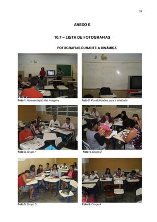 39



                                      ANEXO E


                            10.7 – LISTA DE FOTOGRAFIAS

                              FOTOGRAFIAS DURANTE A DINÂMICA




Foto 1. Apresentação das imagens          Foto 2. Possibilidades para a atividade




Foto 3. Grupo 1                           Foto 4. Grupo 2




Foto 5. Grupo 3                           Foto 6. Grupo 4
 