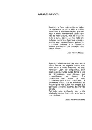 AGRADECIMENTOS




       Agradeço a Deus pelo auxilio em todos
       os momentos de minha vida. A minha
       mãe Vânia e minha família pelo que sou
       hoje. A minha companheira Letícia que
       não só neste projeto, mas ao longo de
       todo o curso, esteve ao meu lado em
       todos os momentos. Aos meus colegas e
       amigos que compartilharam alegrias e
       conquistas diversas e à Professora
       Márcia, que acreditou em nossa proposta
       desde o início.

                           Leoni Ribeiro Matias




       Agradeço a Deus sempre, por tudo. A toda
       minha família, em especial minha mãe,
       meu irmão e minha madrinha. Ao meu
       namorado Leoni por compartilhar, além
       deste projeto, muitos outros dentro e fora
       da Universidade. Aos colegas que
       compartilharam      as     vitórias.   Aos
       professores que, apesar de tudo,
       contribuíram para o meu crescimento. A
       professora Márcia, que se empenhou ao
       máximo para nos ajudar. Aos amigos que
       por vezes sentiram a ausência de uma vida
       corrida.
       Foi tudo muito gratificante, mas a luta
       ainda não está no final, muito ainda temos
       que caminhar.

                         Letícia Tavares Loureiro
 
