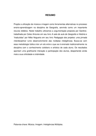 RESUMO


Propõe a utilização de música e imagem como ferramentas alternativas no processo
ensino-aprendizagem na disciplina de Geografia, servindo como um importante
recurso didático. Neste trabalho utilizamos a argumentação proposta por Gardner,
trabalhada por Celso Antunes em seu livro A sala de aula de Geografia e História e
“traduzidas” por Nilbo Nogueira em seu livro Pedagogia dos projetos: uma jornada
interdisciplinar rumo desenvolvimento das múltiplas inteligências. Busca-se com
essa metodologia lúdica criar um elo entre o que se é ensinado tradicionalmente na
disciplina com o conhecimento cotidiano e artístico de cada aluno. Os resultados
apontam uma gratificante interação e participação dos alunos, despertando ainda
mais a sua criticidade e criatividade.




Palavras-chave: Música. Imagem. Inteligências Múltiplas.
 