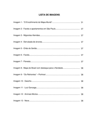 LISTA DE IMAGENS


Imagem 1 - “O Encolhimento do Mapa-Mundi”..................................................... 31


Imagem 2 - Favela e apartamentos em São Paulo.................................................37


Imagem 3 - Migrantes Alemães.............................................................................. 37


Imagem 4 - Derrubada de árvores......................................................................... 37


Imagem 5 - Chão do Sertão................................................................................... 37


Imagem 6 - Favela.................................................................................................. 37


Imagem 7 - Floresta............................................................................................... 37


Imagem 8 - Mapa do Brasil com destaque para o Nordeste.................................. 38


Imagem 9 - “Os Retirantes” – Portinari................................................................... 38


Imagem 10 - Gaúcho............................................................................................. 38


Imagem 11 - Luiz Gonzaga.................................................................................... 38


Imagem 12 - Animais Mortos................................................................................. 38


Imagem 13 - Neve.................................................................................................. 38
 