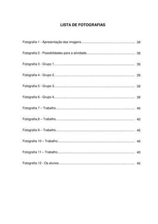 LISTA DE FOTOGRAFIAS



Fotografia 1 - Apresentação das imagens..................................................................
                                                                                                      39


Fotografia 2 - Possibilidades para a atividade............................................................
                                                                                                       39


Fotografia 3 - Grupo 1...............................................................................................
                                                                                                                    39


Fotografia 4 - Grupo 2...............................................................................................
                                                                                                                    39


Fotografia 5 - Grupo 3............................................................................................. 39


Fotografia 6 - Grupo 4..............................................................................................39


Fotografia 7 – Trabalho........................................................................................... 40


Fotografia 8 – Trabalho.............................................................................................
                                                                                                                   40


Fotografia 9 – Trabalho.............................................................................................
                                                                                                                   40


Fotografia 10 – Trabalho...........................................................................................
                                                                                                                  40


Fotografia 11 – Trabalho...........................................................................................
                                                                                                                  40


Fotografia 12 - Os alunos.........................................................................................40
 