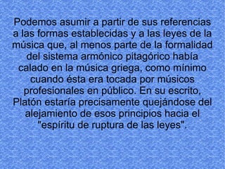Podemos asumir a partir de sus referencias
a las formas establecidas y a las leyes de la
música que, al menos parte de la formalidad
   del sistema armónico pitagórico había
 calado en la música griega, como mínimo
    cuando ésta era tocada por músicos
   profesionales en público. En su escrito,
Platón estaría precisamente quejándose del
   alejamiento de esos principios hacia el
      "espíritu de ruptura de las leyes".
 