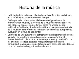 Historia de la música
• La Historia de la música es el estudio de las diferentes tradiciones
  en la música y su ordenación en el tiempo.
• Dado que toda cultura conocida ha tenido alguna forma de
  manifestación musical, la historia de la música abarca a todas las
  sociedades y épocas, y no se limita, como ha venido siendo
  habitual, a Occidente, donde se ha utilizado la expresión «historia
  de la música» para referirse a la historia de la música europea y su
  evolución en el mundo occidental.
• La música de una cultura está estrechamente relacionada con otros
  aspectos de la cultura, como la organización económica, el
  desarrollo técnico, la actitud de los compositores y su relación con
  los oyentes, las ideas estéticas más generalizadas de cada
  comunidad, la visión acerca de la función del arte en la sociedad, así
  como las variantes biográficas de cada autor.
 