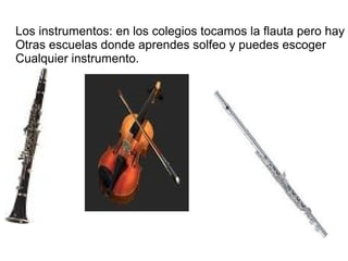 Los instrumentos: en los colegios tocamos la flauta pero hay
Otras escuelas donde aprendes solfeo y puedes escoger
Cualquier instrumento.
 