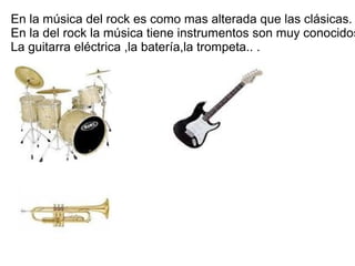 En la música del rock es como mas alterada que las clásicas.
En la del rock la música tiene instrumentos son muy conocidos
La guitarra eléctrica ,la batería,la trompeta.. .
 