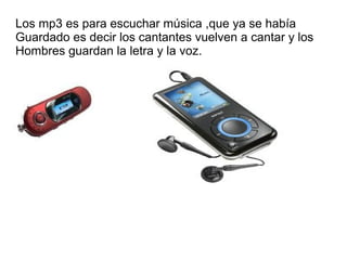 Los mp3 es para escuchar música ,que ya se había
Guardado es decir los cantantes vuelven a cantar y los
Hombres guardan la letra y la voz.
 