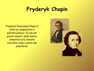 Fryderyk Chopin


Fryderyk Franciszek Chopin è
   stato un compositore e
 pianista polacco. Fu uno dei
 grandi maestri della musica
   romantica ed è talvolta
 ricordato come il poeta del
          pianoforte
 