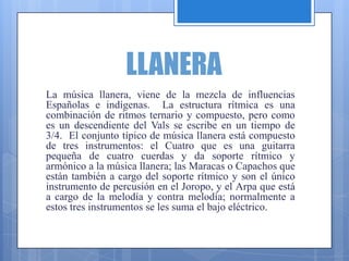 LLANERA
La música llanera, viene de la mezcla de influencias
Españolas e indígenas. La estructura rítmica es una
combinación de ritmos ternario y compuesto, pero como
es un descendiente del Vals se escribe en un tiempo de
3/4. El conjunto típico de música llanera está compuesto
de tres instrumentos: el Cuatro que es una guitarra
pequeña de cuatro cuerdas y da soporte rítmico y
armónico a la música llanera; las Maracas o Capachos que
están también a cargo del soporte rítmico y son el único
instrumento de percusión en el Joropo, y el Arpa que está
a cargo de la melodía y contra melodía; normalmente a
estos tres instrumentos se les suma el bajo eléctrico.
 