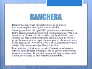 RANCHERA
Ranchera es un género musical popular de la música
mexicana, ampliamente ligada a los mariachis.
Sus orígenes datan del siglo XIX, pero fue desarrollado en el
teatro nacionalista del período post-revolucionario de 1910 y se
convirtió en el ícono de la expresión popular de México, un
símbolo del país, que fue difundido con gran éxito por varios
países latinoamericanos especialmente gracias al cine mexicano
de las décadas de 1940, 1950, 1960 y 1970, causando profundo
arraigo entre los sectores populares y medios.
Los cantantes profesionales de este género desarrollaron un
estilo extremadamente emocional, una de cuyas características
consiste en sostener largamente una nota al final de una estrofa
o línea, culminando en una "terminación fundida".
 