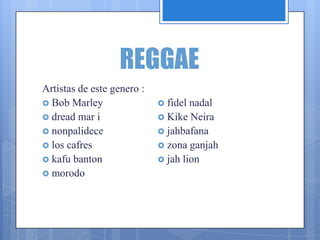 REGGAE
Artistas de este genero :
 Bob Marley
 dread mar i
 nonpalidece
 los cafres
 kafu banton
 morodo
 fidel nadal
 Kike Neira
 jahbafana
 zona ganjah
 jah lion
 
