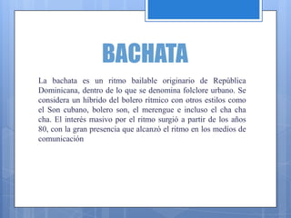 BACHATA
La bachata es un ritmo bailable originario de República
Dominicana, dentro de lo que se denomina folclore urbano. Se
considera un híbrido del bolero rítmico con otros estilos como
el Son cubano, bolero son, el merengue e incluso el cha cha
cha. El interés masivo por el ritmo surgió a partir de los años
80, con la gran presencia que alcanzó el ritmo en los medíos de
comunicación
 