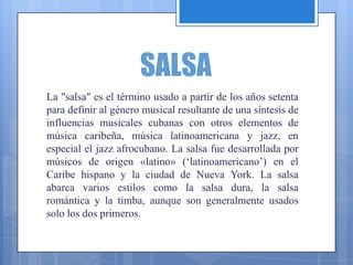 SALSA
La "salsa" es el término usado a partir de los años setenta
para definir al género musical resultante de una síntesis de
influencias musicales cubanas con otros elementos de
música caribeña, música latinoamericana y jazz, en
especial el jazz afrocubano. La salsa fue desarrollada por
músicos de origen «latino» (‘latinoamericano’) en el
Caribe hispano y la ciudad de Nueva York. La salsa
abarca varios estilos como la salsa dura, la salsa
romántica y la timba, aunque son generalmente usados
solo los dos primeros.
 