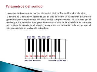 La música está compuesta por dos elementos básicos: los sonidos y los silencios.
El sonido es la sensación percibida por el oído al recibir las variaciones de presión
generadas por el movimiento vibratorio de los cuerpos sonoros. Se transmite por el
medio que los envuelve, que generalmente es el aire de la atmósfera. La ausencia
perceptible de sonido es el silencio, aunque es una sensación relativa, ya que el
silencio absoluto no se da en la naturaleza.
 