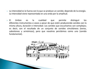 La intensidad es la fuerza con la que se produce un sonido; depende de la energía.
La intensidad viene representada en una onda por la amplitud.
 El timbre es la cualidad que permite distinguir los
diferentes instrumentos o voces a pesar de que estén produciendo sonidos con la
misma altura, duración e intensidad. Los sonidos que escuchamos son complejos;
es decir, son el resultado de un conjunto de sonidos simultáneos (tonos,
sobretonos y armónicos), pero que nosotros percibimos como uno (sonido
fundamental).
 