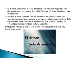  La métrica, se refiere a la pauta de repetición a intervalos regulares, y en
ciertas ocasiones irregulares, de sonidos fuertes o débiles y silencios en una
composición.
 El ritmo, es el resultado final de los elementos anteriores, a veces con
variaciones muy notorias, pero en una muy general apreciación se trata de la
capacidad de generar contraste en la música, esto es provocado por las
diferentes dinámicas, timbres, texturas y sonidos.
Otros parámetros de la música son: la forma musical, la textura musical y
la instrumentación.
 