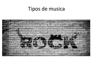 Tipos de musica
• Rock and roll:
•
El Rock and Roll (o rocanrol en algunos lugares) emergia como un estilomusical
definido en Estados Unidos en la decada de 1950, esto lo podemos ver en
algunoselementos del rock and roll pueden ser escuchados en las grabaciones
deblues o emisoras tan lejanas como de los aÃ±os 1920. Los inicios del rock and
rollcombina elementos del blues, boogie woogie, y jazz con influencias dela musica
folclorica Apalache, gospel, country y western especializado este genero
especializado.
Hay quienes datan el origen del rock and roll en 1954, con el trabajodiscografico
de Bill Haley y su grupo Bill Haley and the Haley'sComets,a comienzos de historia.
especialmente con "Crazy Man Crazy" (1954) y su gran exito"Rock Around The
Clock" (1955), que tanta influencia tendra en JohnLennon.
Cada uno de sus subgeneros pueden mezclarse sutilmente entre su ypueden
ademas recoger elementos de cada una de sus sub-ideologias, loque hace al rock
una cultura variada y rica en pensamientos y sonidos.
 