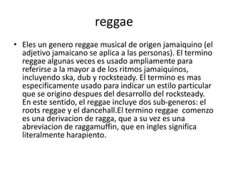 reggae
• Eles un genero reggae musical de origen jamaiquino (el
adjetivo jamaicano se aplica a las personas). El termino
reggae algunas veces es usado ampliamente para
referirse a la mayor a de los ritmos jamaiquinos,
incluyendo ska, dub y rocksteady. El termino es mas
especificamente usado para indicar un estilo particular
que se origino despues del desarrollo del rocksteady.
En este sentido, el reggae incluye dos sub-generos: el
roots reggae y el dancehall.El termino reggae comenzo
es una derivacion de ragga, que a su vez es una
abreviacion de raggamuffin, que en ingles significa
literalmente harapiento.
 