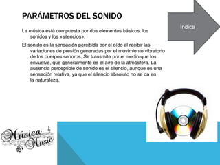 PARÁMETROS DEL SONIDO
La música está compuesta por dos elementos básicos: los
sonidos y los «silencios».
El sonido es la sensación percibida por el oído al recibir las
variaciones de presión generadas por el movimiento vibratorio
de los cuerpos sonoros. Se transmite por el medio que los
envuelve, que generalmente es el aire de la atmósfera. La
ausencia perceptible de sonido es el silencio, aunque es una
sensación relativa, ya que el silencio absoluto no se da en
la naturaleza.
Índice
 